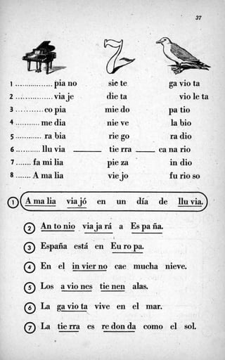 . 37
. .
1 ................. pia no sie te ga vio ta
2 ...'............. viaje die ta vio le ta
3 ...........co pia mie do pa tio
5 ............ ra-bia rie go ra dio
0 .
4 ........... me dia . nie ve la bio
6 ...........1luvia tie rra ca na rio
7 .......fa mi lia pieza ' , in dio
8 .......A ma lia viejo fu rio so

malia viajó en un día de Iluvia.
Antonio viajará a Espaiía.
@ España está en Europa.
@ En el invierno cae mucha nieve.
0 LOS aviones tienen alas.
@ La gaviota vive en el mar.
*
@ La tierra es redonda como el sol.
 
