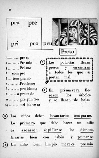 Pra pse
1...........pre so
2 .........Pre mío
3 .........Pri mo
4.... C O ~
pro
S....tem prano
6 .........Pro fe sor
7 ........problema
8 ......apretado
Los policías llevan
' presos y en cie rran
a todos los que .- se
@ E n primavera flo-
re cen los árboles
9 ........pre gun tón
10 ........ pri.inave ra
y se llenan 'de hojw*


. @ Los niños deben le van tar.se tem pra no.
Lo primero que debe hacer un nifío
es a se ar se ; C
epi llar se los dien tes,
la var'se bien con jabón y peinarse.
@ Un niño bien limpio merece premio.
,
 