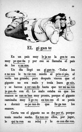 59
EL gigante
En 'un país muy lejano la gente era
muy pequeña y por eso se llamaba el p's
de los enanos.
Un día llegó un gigante, &Todos los
enanos le tuvieron miedo al principio, al
verlo tan grande; pero después vieron que el
gigante no era malo ' y tenía buen genio,
y se fueron acercando hasta que terminaron
jugando con él. Lo malo estaba en que los
enanos se cansaban muy pronto, porque el gigante 8
caminaba muy ligero; entonces él se ponía
a d
o
r
m
i
r esperando que llegaran los
enanos."
Cierta vez. el gigarite no se despertó, porque
tenía mucho sueño. Entonces ellos, por jugar,
le quitaron su reloj y lo escondieron.
 