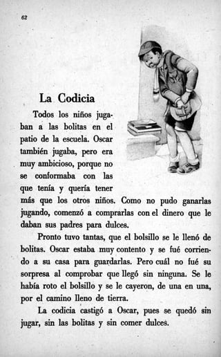 . b
62 -
.-
La-
Codicia
Todos los niños juga-.
. ban a las bolitas en el+
patio de la escuela. Oscar
también jugaba, p r o era
. muy ambicioso, porque no
se conformaba con las
que tenía y quería tener
más que los otros niños. Como no pudo ganarlas
jugando, comenzó a comprarlas conel dinero que le.
daban sus padres para dulces.
Pronto tuvo tantas, que el bolsillo se le llenó de
bolitas. Oscar estaba muy contento y se fué corrien-
do a su casa para guardarlas. Pero cuál no fué su
sorpresa al comprobar que llegó sin ninguna. Se le
había roto el bolsillo y se le cayeron, de una en una,
por el camino lleno de tierra,
La codicia castigó a Oscar, pues lse quedó sin
jugar, sin las bolitas y sin comer dulces.
'
2
 