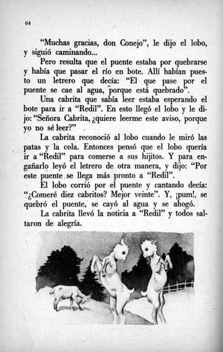 64
,
“Muchas gracias, don Conejo”, le dijo el lobo,
y siguió caminando...
Pero resulta que el puente’estabapor quebrarse
y había que pasar el río en bote. Allí habían pues-
to un letrero que decía: “El que pase por el
puente se cae al agua, porque está quebrado”.
Una cabrita que sabía leer estaba esperando el
bote para ir a “Redil”. En esto llegó el lobo y le di-
jo: “Señora Cabrita,¿quiere leerme este aviso, porque
yo no séleer?’ ,
% L
a cabrita reconoció al lobo cuando le miró las
- patas y‘la cola. Entonces pensó que el lobo quería
ir a “Redil” para comerse a sus hijitos. Y para en-
gañado leyó el letrero de otra manera, y dijo: “Por
este puente,se llega más pronto a “Redil”.
El lobo corrió por el puente y cantando decía:
Womeré
-¿ diez cabritos? Mejor veinte”. Y, jpurn!, se
quebró el puente, se cayó al agua y se ahogó.
L
a cabrita llevó la noticia a “Redil” y todos sal-
taron de alegn’a.
 