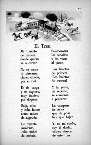 65
I
t
i El Tren
Mi trencito Sealborotan
de madera . los caballos
donde quiera y las vacas
va a correr. al pasar.
ni descansa, de primera!
c h u a chu-cu, 4
Los boletos
por el riel. de tercera!
Es de carga Y la gente,
y es expreso, de repente,
muy travieso se comienza
por doquier. a preparar.
Baja, sube  La campana
les avisa
gue de .p~sa
y echa humo
como nubes '
de algodón. hay que bajar.
Y, en mi sueño,
soy el dueño, .
De repente,
insolente,
de carbón. . de'este tren.
1
No se 'cansa- iLos boletos
echa nubes chuau chu-m,
 