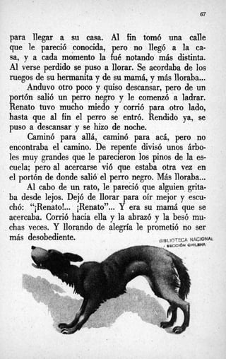 67
para llegar a su casa. Al fin tomó una calle
que le pareció conocida, pero no llegó a la ca-
sa, y a cada momento la fúé notando más distinta.
Al verse perdido se puso a llorar. Se acordaba de los
ruegos de su hermanita y de su mama, y m
á
s lloraba...
portón salió un perro negro y le comenzó -a ladrar.
Renato tuvo mucho miedo y corrió para otro lado,
hasta que al fin el perro se entró. Rendido ya, se
puso a descansar .y se hizo de noche.
Caminó para allá, caminó para‘acá, pero no
encontraba el camino. De repente divisó unos árbo-
les muy grandes que le parecieron los pinos de la es-
cuela; pero al acercarse vió que estaba otra vez en
el portón de donde salió’el perro negro. MBs lloraba,..
Al cabo de un rato, le pareció que alguien grita-
ba desde lejos. Dejó de llorar para oír mejor y escu-
chó: “iRenato!... iRenato”...Y era su mamá que se
acercaba. Corrió hacia ella y la abrazó .y la besó mu-
, chas veces. Y llorando de alegría le prometió no ser
Anduvo otro poco y quiso descansar, pero de un,
más desobediente. ~IBLIQTECA
NAC3QNA)-
 