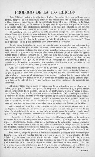 PROLOGO DE LA 10.a EDICION
Este Silábario salió a la vida hace 9 años. Como he dicho en prólogos ante-
riores, después de un cuidadoso estudio del mecanismo de la lengua española,
. utilicé grandes experiencias de la psicología infantil y me entregué a la tarea
de hacer este libro, en la creencia de que con él aportaría un grano de arena
a la noble labor del profesorado primario, a la vez que sirviera a los adultos
analfabetos para encontrar la ruta más corta en la senda luminosa del saber.
El método puesto en práctica en este Silabario rompe todos los moldes hasta
ahora conocidos. Contiene una veintena de innovaciones en las normas de ense-
a ñanza, que la orientan, decididamente, hacia dos principios básicos pedagógi-
cos: “de‘ lo qonocido hacia lo nuevo” y “de lo simple a lo compuesto”. Todo
ello apoyado en el plan sensorial que caracteriza al sistema.
E
s de suma importancia tener en cuenta que, a menudo, las primeras im-
presiones recibidas por el niño influyen grandemente en su futuro. Así en el
caso de la primera instrucción, según sean aquellas impresiones,agradables o no,
será también el gusto o aversión que el niño experimente @orel estudio. Un apren-
dizaje fácil y ameno formará en el Pequeño una conciencia ¿le seguridad en sí .
mismo. A la inversa, si encuentra dificultoso y pesado el estudiar, y observa que
otros progresan más que 41, se formará un complejo de inferioridad frente al
mundo que lo rodea, terminando por sentirse disminuido ante los ojos de los
profesores, de sus condiscípulos y ante sí mismo.
Con este nuevo método -único en su género-, el alumno tiene la satisfac-
ción de TRADUCIR POR SI SOLO lo que hay escrito en este libro, bastando Únicamen-
te que lo guíen al comienzo de cada lección. Quien lea las instrucciones indicadas
más adelante y observe el mecanismo que mueve y enlaza las lecciones entre sí,
advertirá que en este Silabario no hay necesidad de leerle al alumno palabra algu-
na a través de todo el libro, y, por lo tanto, no podrá aprender de memoria sus
lecciones.
El primer libroque se pone en las manw de un niño debe ser un objeto agra-
dable, para que lo reciba con gusto, le despierte la curiosidad y, a poco andar,
quede conBencido de su utilidad; vea en él un instrumento que le ayudará a explo-
rar y descubrir, por sí solo, campos insospechados dentro del mundo que comienza
a conocer. En suma, el libro debe impregnarle optimismo y seguridad para mante-
ner el entusiasmo inicial y quedar poseído y convencido de su propia capacidad.
Esta convicción, nacida en el umbral de la primera instrucción, puede ser la
base de una fuerza poderosa y decisiva para su actuación futura en la vida.
Al confeccionar este libro, he pensado también en aquel-los padres que viven
en lugares apartados de las escuelas y tienen.que ser ellos los ,profesores de sus
hijos. La simplicidad de su estructura deja en condiciones de enseñar a todo aquel
que se proponga hacerlo, bastando únicamente que éste sepa leer y escribir.
Durante los 9 años de vida que tiene este Silabario, millares de padres y
maestros han podido comprobar sus buenos resultados -y lo digo con legítimo or-
gullo-, ‘desconocidos hasta ahora en la historia de la educación: niños aprenden
a leer en pocas semanas y adultos analfabetos aprenden a leer y escribir, solos en
sus hogares, en dos meses escasos, recibiendo en total seis clases. De estos resulta-
dos dan cuenta centenares de testimonios, algunos copiados al final de este libro.
Finalmente, tengo la grande e íntima satisfacción de haber sido honrado por
España -la cuna de nuestra lengua y de sus letras- con la aprobación de este
Silabario y de otras tres obras didácticas del autor. A la Madre Patria, a quien
todo le debemos en esta tierra en,que nacimos, su sangre, su espíritu y su gracia
y el acervo de su alta,cultura, rindo un cálido homenaje de admiración y de res-
peto a sus valores intelectuales, que hoy y siempre se esfuerzan por mantener en
el alto sitial que ocupa en el mundo el armonioso lenguaje de Cervantes.
EL AUTOR
.
. .
 