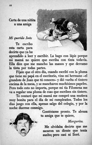 - 68
Carta deunaiiñita
a una amiga
Mi querida latks:
Te escribo
esta carta para
decirtequeya he
aprendido a leer y escribir. La hago con lápiz porque
m
i mamá no 'quiere que escriba con tinta todavía.
Ella dice que me mancho las manos y que derramo
la tinta por todas partes.
 Fíjate que el otro día, cuando escribí con lapluma
que tiene m
ipapá en el escritorio,vino mi hermano -el
grandote de Juan que tú conoces- y dió vuelta el tintero
encimadela mesa,y semancharonmuchísimos papeles.,
Pero todo esto no importa, porque mi tía Filomena me
va*aregalaruna pluma de esas que escriben sin tintero,
Te contaréque mi mamá me compró una muñeca
muy bonita para el día de mi-cumpleaños. -Todos los
días juego con ella, apenas salgo del colegio, y por la
noche duerme mnmigo.
Contéstame pronto. Te abraza
tu amiga que te quiere,
8 %
Margarita.
*
? ,
Me olvidaba decirte que me
sacaron un diente que tenía
sue1to;pero casi ni lloré. '
 