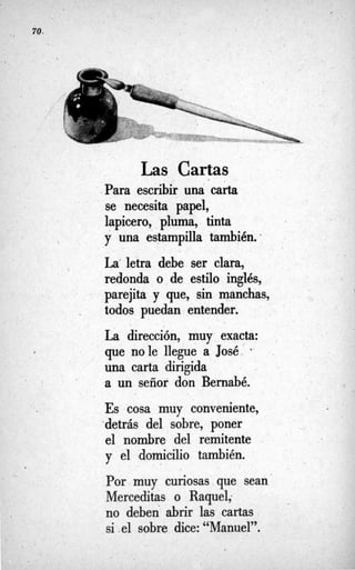 70.

Las Cartas
Para escribir una carta
se necesita papel,
lapicero, pluma, tinta
y una estampilla también:
La”letra debe ser clara,
redonda o de estilo inglés,
parejita y que, sin manchas,
todos puedan entender.
La dirección, muy exacta:
una carta dirigida
a un señor don Bernabé.
Es cosa muy conveniente,
,detrás del sobre, poner
el nombre del remitente
y el domicilio también.
Por muy curiosas que sean
Merceditas o Raquel;
no deben abrir las cartas
si .el sobre dice: “Manuel”.
l que nole llegue a José *
 