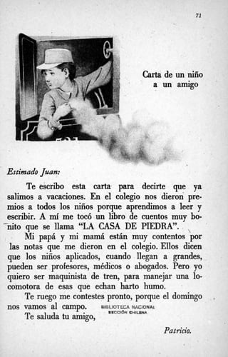 71
Carta de
a un
un niño
amigo
Estimado Juan:
Te escribo esta carta para decirte que ya
salimos a vacaciones. En el colegio nos dieron pre-
mios a todos los niños porque aprendimos a leer y
escribir. A mí
me tocó un libro de cuentos muy bo-
nito que se llama “LA CASA DE PIEDRA”.
Mi papá y mi mamá están muy contentos por
las notas que me dieron en el colegio. Ellos dicen
que los niños aplicados, cuando llegan a grandes,
pueden ser profesores, médicos o abogados. Pero yo
quiero ser maquinista de tren, para manejar una lo-
comotora de esas que echan harto humo.

Te ruego me cintestes pronto, porque el domingo
Te saluda tu amigo,
>
.
nos vamos al campo. uifsLioTéCA W B C I Q N ~
BWCClbN C W l u W
Patricio.
 