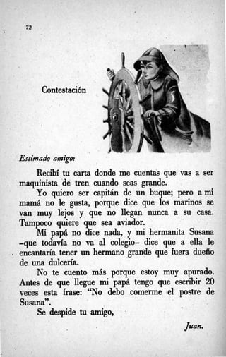 . . I
. .
l
72
Contestación
. I
Estimado amigo:
Recibí tu carta donde me menta’s que vas a ser
maquinista “dé tren cuando seas grande.
Yo v i r o ser capitán de un buque; pero a m
i
mamá ’no le gusta, porque dice que los marinos se
van muy lejos y que no llegan nunca a su casa.
Tampoco quiere que sea aviador.
Mi papá no dice nada, y mi hermanita Susana
-que todavía no va al colegio- dice que a ella le
encantaría tener un hermano grande que fuera dueño
de una dulcería,.
No te cuento más porque estoy muy apurado.
Antes de que llegue m
ipapá tengo que escribir 20
veces esta frase: “No debo comerme ,el postre de
Susana”:
Se despide tu amigo,
 