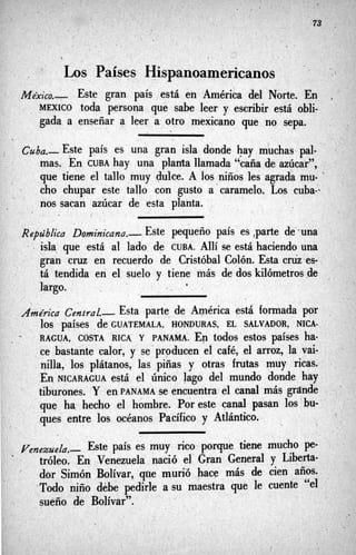 . .
/
‘ , d
Los Países Hispanoamericanos
México.- Este gran país estál en’América del Norte. En
, , MEXICO toda persona que sabe leer y escribir está obli-
gada a enseñar a leer a otro mexicano gue no sepa.
Cuba.- Este país es una gran isla donde hay,muchas pal-
mas, En CUBA hay una planta llamada ‘“caña de azúcar”,
que tiene el tallo muy dulce. A los niños les agrada nau- ‘
cho chupar este tallo con gusto a-caramelo. Los cuba-.
nos sacan azúcar de esta planta.
, ’

-
I
’
.
RepúbZica Dominicana.- Este pequeño país es ,parte de’.una
., isla. que está al lado de CUBA. Allí se está haciendo una
gran cruz en recuerdo de Cristóbal Colón. Esta cniz es-
tá tendida en el suelo y tiene más de dos kilómetros ,de ,
largo. *
Akdrico Central- Esta parte de América está formada par ,
RAGUA, COSTA RICA. Y PANAMA; E- todos estos países ha.
ce bastante calor, y se‘producen e1 café, el arroz, la vai-
nilla, los plátanos, las piñas y otras frutas muy ricas.,
En NICARAGUA está el único lago del mundo donde hay
tiburones. Y en PANAMA se encuentra el canal más grande
que ha, hecho el hombre. Por este canal pasan los bu-’
ques entre las océanos Pacífico y Atlántico.
’
10s países de,GUATEMALA, HONDURAS, EL SALVADOR, NICA-
. -
’
l
.
Ye,gxue/a.- Este pais es muy rico‘porque tiene mucho pe-
tróleo. En Venezuela nació el Gran General y Liberta-
dor Simón Bolívar, qtie mur%,hace más de cien años.
‘Todo niño debe pedirle a s
u maestra qué le cuente “el
sueño de Bolívar”.
. ’
 