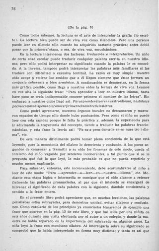 (De la pág. 6)
Como todos sabemos, la lectura es el arte de interpretar la grafía (lo escri-
to). La lectura bien puede ser de viva voz como silenciosa. Pero una persona
puede leer en silencio sólo cuando ha adquirido bastante práctica; antes debió
pasar por la priniera’etapa, o sea, de viva voz, escuchándose.
En la lectura intervienen dos factores : traducción e interpretación. Un niño
de corta edad escolar puede traducir cualquier palabra escrita en nuestro idio-
ma; pero sólo podrá interpretar su significado cuando la palabra le es conoci-
da. A la inversa, tampoco podrá interpretar las palabras más familiares si las
traduce con dificultad o excesiva lentitud. La razón es muy simp1e:’nuestro
oído acoge y retiene los sonidos que a él llegan siempre que éstos formen un
conjunto coherente o bien armónico. A continuación se demuestra, en la forma
más gráfica posible, cómo llega a nuestros oídos la lectura de viva voz. Leamos
en voz alta la siguiente frase: “Para aprender a leer en nuestro idioma, hasta
hace poco se creía indispensable conocer primero el nombre de las letras”. Sin
embargo, a nuestros oídos llegó así: Paraaprenderaleerennuestroidioma, hastahace
pocosecredaindispensableconocerprimeroelnom
bredelasletras.
Como podrá apreciarse, nuestros órganos bucales no descansaron y marca-
ron espacios de tiempo sólo donde hubo puntuación. Pero como el niño no puede
leer con esta rapidez porque le falta la práctica y, además, la experiencia para
ir adivinando la trayectoria del concepto, tiende a traducir las palabras fraccio-
nándolas, y esta frase la leería así: “Pa-ra-a-pren-der-ale-er-en-nues-tro-i-dio-
ma”, etc.
De esta manera difícilmente podrá tomar plena conciencia de l
o que está
leyendo, pues la monotonía del silabeo lo desorienta y confuyide. A los pocos se-
gundos de comenzar a trasmitir a. su oído los fonemas de este modo, queda el
intelecto del niño vagando por senderos incoheréntes, a tal punto que si se le
pregunta qué fué lo que leyó, lo más probable es que no pueda repetirlo y
mucho menos explicarlo.
Para subsanar, entonces, este inconveniente, debe acostumbrarse al niño a
leer de este modo: “Para -aprender-a-leer-en-nuestro-idioma”, etc. Me-
diante esta etapa lógica e intermedia se consigue que el oído alcance a retener
fielmente las palabras pronunciadas, al par que el intelecto se encargará &e
hilvanar, el significado de cada palabra con la siguiente, dándole consistencia y
sentido a la frase entera.
En el presente libro podrá apreciarse que, en muchas lecciones, las palabras
polisílabas están subrayadas, para demostrar unidad, evitar silabeos y confusio-
nes. Como corolario de los principios ya enunciados tomaremos de ejemplo una
frase que aparece en la pág. 13 de este libro, y que fue leída por una niñita de
seis años durante una visita efectuada por el autor a un colegio, y donde la ma-
estra no había reparado en la importancia del subrayado en algunos casos. La
niña leyó la frase con monótono silabeo. Al interrogarla sobre su significado se
comprobó que la había interpretado en forma muy distinta; y tanto es así que
’
,
 