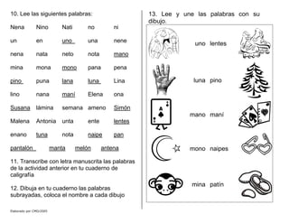 10. Lee las siguientes palabras:
Nena Nino Nati no ni
un en uno una nene
nena nata neto nota mano
mina mona mono pana pena
pino puna lana luna Lina
lino nana maní Elena ona
Susana lámina semana ameno Simón
Malena Antonia unta ente lentes
enano tuna nota naipe pan
pantalón manta melón antena
11. Transcribe con letra manuscrita las palabras
de la actividad anterior en tu cuaderno de
caligrafía
12. Dibuja en tu cuaderno las palabras
subrayadas, coloca el nombre a cada dibujo
13. Lee y une las palabras con su
dibujo.
uno lentes
luna pino
mano maní
mono naipes
mina patín
Elaborado por CMD/2005
 