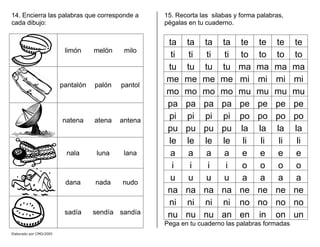 14. Encierra las palabras que corresponde a
cada dibujo:
limón melón milo
pantalón palón pantol
natena atena antena
nala luna lana
dana nada nudo
sadía sendía sandía
15. Recorta las silabas y forma palabras,
pégalas en tu cuaderno.
ta ta ta ta te te te te
ti ti ti ti to to to to
tu tu tu tu ma ma ma ma
me me me me mi mi mi mi
mo mo mo mo mu mu mu mu
pa pa pa pa pe pe pe pe
pi pi pi pi po po po po
pu pu pu pu la la la la
le le le le li li li li
a a a a e e e e
i i i i o o o o
u u u u a a a a
na na na na ne ne ne ne
ni ni ni ni no no no no
nu nu nu an en in on un
Pega en tu cuaderno las palabras formadas
Elaborado por CMD/2005
 