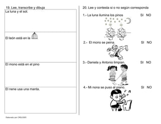 19. Lee, transcribe y dibuja
La luna y el sol.
El león está en la .
El mono está en el pino
El nene usa una manta.
20. Lee y contesta si o no según corresponda
1.- La luna ilumina los pinos SI NO
2.- El mono se peina. SI NO
3.- Daniela y Antonio limpian. SI NO
4.- Mi nona se puso al piano. SI NO
Elaborado por CMD/2005
 