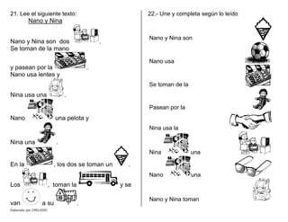 21. Lee el siguiente texto:
Nano y Nina
Nano y Nina son dos .
Se toman de la mano
y pasean por la .
Nano usa lentes y
Nina usa una .
Nano una pelota y
Nina una .
En la , los dos se toman un .
Los , toman la y se
van a su .
22.- Une y completa según lo leído
Nano y Nina son
Nano usa
Se toman de la
Pasean por la
Nina usa la
Nina una
Nano una
Nano y Nina toman
Elaborado por CMD/2005
 