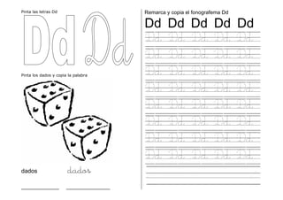 Pinta las letras Dd
Pinta los dados y copia la palabra
dados dados
_____________ _______________
Remarca y copia el fonografema Dd
Dd Dd Dd Dd Dd
Dd Dd Dd Dd Dd
Dd Dd Dd Dd Dd
Dd Dd Dd Dd Dd
Dd Dd Dd Dd Dd
Dd Dd Dd Dd Dd
Dd Dd Dd Dd Dd
Dd Dd Dd Dd Dd
Dd Dd Dd Dd Dd
. .
 