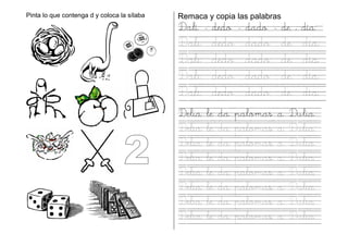 Pinta lo que contenga d y coloca la sílaba Remaca y copia las palabras
Dalí - dedo - dado - de – día
Dali dedo dado de día
Dali dedo dado de día
Dali dedo dado de día
Dali dedo dado de día
Delia le da palomas a Dulia
Delia le da palomas a Dulia
Delia le da palomas a Dulia
Delia le da palomas a Dulia
Delia le da palomas a Dulia
Delia le da palomas a Dulia
Delia le da palomas a Dulia
Delia le da palomas a Dulia
 