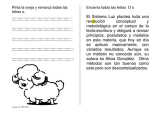 Creado por CMD/2005
Pinta la oveja y remarca todas las
letras o.
o o o o o o o o o
o o o o o o o o o
o o o o o o o o o
o o o o o o o o o
o o o o o o o o o
Encierra todas las letras O o
El Sistema Luz plantea toda una
revolución conceptual y
metodológica en el campo de la
lecto-escritura y obligará a revisar
principios, postulados y modelos
en esta materia, que hoy en día
se aplican masivamente, con
variados resultados. Aunque es
un método no conocido aún, su
autora es Alicia González. Otros
métodos son tan buenos como
este pero son descontetualizados.
 