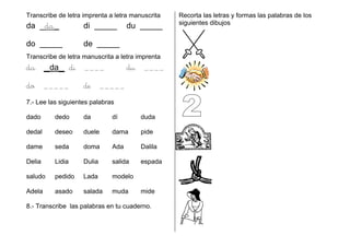Transcribe de letra imprenta a letra manuscrita
da _da_ di _____ du _____
do _____ de _____
Transcribe de letra manuscrita a letra imprenta
da _da_ di ____ du ____
do _____ de _____
7.- Lee las siguientes palabras
dado dedo da dí duda
dedal deseo duele dama pide
dame seda doma Ada Dalila
Delia Lidia Dulia salida espada
saludo pedido Lada modelo
Adela asado salada muda mide
8.- Transcribe las palabras en tu cuaderno.
Recorta las letras y formas las palabras de los
siguientes dibujos
 