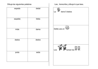 Dibuja las siguientes palabras
espada dedal
espalda Delia
mide dama
dados dedos
poda seda
Lee, transcribe y dibuja lo que lees.
La tiene 5 dedos
Dalila usa un
Los toman los .
 