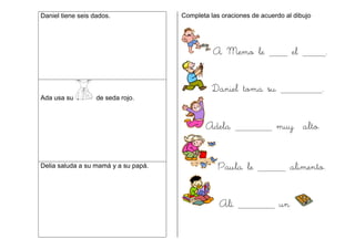 Daniel tiene seis dados.
Ada usa su de seda rojo.
Delia saluda a su mamá y a su papá.
Completa las oraciones de acuerdo al dibujo
A Memo le el .
Daniel toma su .
Adela muy alto.
Paula le alimento.
Alí un
 