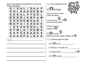 Busca las palabras escondidas en la sopa de
letras. Escríbelas.
D I S A L I D A A P
S O L D A D O E M N
D E D A L V F S O L
D E D O J K B P A M
A A D O O M D A O I
M D P U I E A D O E
I S E A U D O A L D
D P M L D I O S M O
E A P E A D A D O S
D U E S P A L D A O
dedo,________________________________
10.- Lee el siguiente texto
El de Tadeo
Anita y su tía Tomasa
salen de paseo,
La tía le da la al .
Anita le tiene miedo.
Anita se asoma,
saluda al .
El le da la .
Anita no le tiene miedo a Mateo, el .
11.- Contesta según el texto:
a) El es de ______________.
b) Anita y su tía salen de ____________ .
c) Anita le tiene ______________ al .
d) El le da la _______________.
 