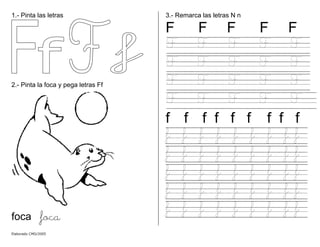 1.- Pinta las letras
2.- Pinta la foca y pega letras Ff
foca foca
3.- Remarca las letras N n
F F F F F
F F F F F
F F F F F
F F F F F
F F F F F
f f f f f f f f f
f f f f f f f f f
f f f f f f f f f
f f f f f f f f f
f f f f f f f f f
f f f f f f f f f
Elaborado CMD/2005
 