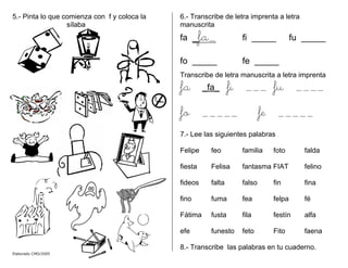 5.- Pinta lo que comienza con f y coloca la
sílaba
6.- Transcribe de letra imprenta a letra
manuscrita
fa _fa_ fi _____ fu _____
fo _____ fe _____
Transcribe de letra manuscrita a letra imprenta
fa _fa_ fi ___ fu ____
fo _____ fe _____
7.- Lee las siguientes palabras
Felipe feo familia foto falda
fiesta Felisa fantasma FIAT felino
fideos falta falso fin fina
fino fuma fea felpa fé
Fátima fusta fila festín alfa
efe funesto feto Fito faena
8.- Transcribe las palabras en tu cuaderno.
Elaborado CMD/2005
 