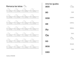 Creado por CMD/2005
Remarca las letras Oo
Oo Oo Oo Oo
Oo Oo Oo Oo
Oo Oo Oo Oo
Oo Oo Oo Oo
Oo Oo Oo Oo
Oo Oo Oo Oo
Oo Oo Oo Oo
Une los iguales
aoo
ao
ooa
aa
Ao
Oa
oo
aoa
oao
Ao
ao
aoo
aoa
ooa
aa
Oa
oao
oo
 