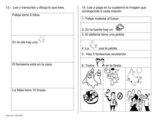 13.- Lee y transcribe y dibuja lo que lees.
Felipe tomó 5 fotos
En la isla hay una
El fantasma está en la casa.
La falda tiene 10 líneas.
14. Lee y pega en tu cuaderno la imagen que
corresponde a cada oración.
1. Felipe molesta al fumar.
2. En la fuente hay un .
3. El elefante tiene una pelota.
4. La usa la pelota.
5. Hay 3 fantasmas asustando.
6. Todos en la fiesta.
Elaborado CMD/2005
 