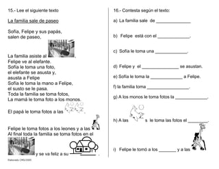 15.- Lee el siguiente texto
La familia sale de paseo
Sofía, Felipe y sus papás,
salen de paseo,
La familia asiste al .
Felipe ve al elefante.
Sofía le toma una foto,
el elefante se asusta y,
asusta a Felipe
Sofía le toma la mano a Felipe,
el susto se le pasa.
Toda la familia se toma fotos,
La mamá le toma foto a los monos.
El papá le toma fotos a las .
Felipe le toma fotos a los leones y a las
Al final toda la familia se toma fotos en el
y se va feliz a su .
16.- Contesta según el texto:
a) La familia sale de ______________
b) Felipe está con el _____________.
c) Sofía le toma una _____________.
d) Felipe y el _______________ se asustan.
e) Sofía le toma la _____________ a Felipe.
f) la familia toma _________________.
g) A los monos le toma fotos la _____________.
h) A las s le toma las fotos el ________.
i) Felipe le tomó a los _______ y a las
Elaborado CMD/2005
 