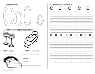 1. Pinta las letras
Creado por CMD/2005
2. Pinta y luego copia las palabras
copa copa cuna cuna
____________ ___________________
cama
cama
_________________
3.- Remarca las letras C c
C C C C C
C C C C C
C C C C C
C C C C C
C C C C C
c c c c c c c c c
c c c c c c c c c
c c c c c c c c c
c c c c c c c c c
c c c c c c c c c
c c c c c c c c c
 