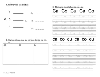 1. Formemos las sílabas
Creado por CMD/2005
2. Haz un dibujo que su nombre tenga ca, co,
cu.
ca co cu
3. Remarca las sílabas ca, co , cu
a ______
c o ______
u ______
a ____
c o ____
u ____
Ca Co Cu Ca Co
Ca Co Cu Ca Co
Ca Co Cu Ca Co
Ca Co Cu Ca Co
Ca Co Cu Ca Co
ca co cu ca co cu
ca co cu ca co cu
ca co cu ca co cu
ca co cu ca co cu
ca co cu ca co cu
ca co cu ca co cu
 