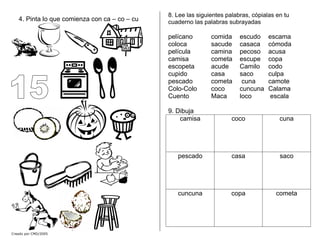 4. Pinta lo que comienza con ca – co – cu
Creado por CMD/2005
8. Lee las siguientes palabras, cópialas en tu
cuaderno las palabras subrayadas
pelícano comida escudo escama
coloca sacude casaca cómoda
película camina pecoso acusa
camisa cometa escupe copa
escopeta acude Camilo codo
cupido casa saco culpa
pescado cometa cuna camote
Colo-Colo coco cuncuna Calama
Cuento Maca loco escala
9. Dibuja
camisa coco cuna
pescado casa saco
cuncuna copa cometa
 