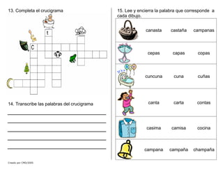13. Completa el crucigrama
14. Transcribe las palabras del crucigrama
Creado por CMD/2005
15. Lee y encierra la palabra que corresponde a
cada dibujo.
canasta castaña campanas
cepas capas copas
cuncuna cuna cuñas
canta carta contas
casima camisa cocina
campana campaña champaña
 