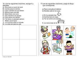 16. Lee las siguientes oraciones, escoge 4 y
dibújalas.
A) Ana come un poco de coco.
B) Camila pesa la comida.
C) Caco cuentas con sus dedos
D) Mónica saca una lata
E) Maca tiene una cuna.
F) Ese mecánico es pecoso
G) Paco tiene una camión.
H) Tito tiene un pescado salmón.
I) Mateo usa el saco.
J) La cuncuna come un tomate.
K) La colita del pato es café
17.Lee las siguientes oraciones y pega el dibujo
que corresponda.
a) Paco consulta al médico.
b) Nicolás está en la cuna.
c) En la canasta hay .
d) Camila tiene la copa.
e) Taí se come una sandía.
f) La nona cose en el .
Creado por CMD/2005
 
