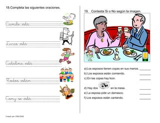18.Completa las siguientes oraciones.
Creado por CMD/2005
Camilo está . .
Lucas está .
Catalina está . .
Todos están .
Cony se está .
19. Contesta Si o No según la imagen.
a)Los esposos tienen copas en sus manos. _______
b) Los esposos están comiendo. _______
c) En las copas hay licor. _______
d) Hay dos en la mesa. _______
e) La esposa pide un damasco. _______
f) Los esposos están cantando. _______
 