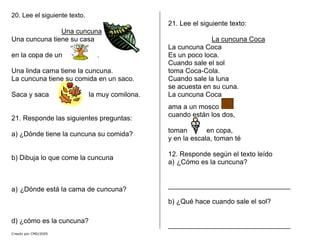 20. Lee el siguiente texto.
Una cuncuna
Creado por CMD/2005
Una cuncuna tiene su casa
en la copa de un .
Una linda cama tiene la cuncuna.
La cuncuna tiene su comida en un saco.
Saca y saca la muy comilona.
21. Responde las siguientes preguntas:
a) ¿Dónde tiene la cuncuna su comida?
b) Dibuja lo que come la cuncuna
a) ¿Dónde está la cama de cuncuna?
d) ¿cómo es la cuncuna?
21. Lee el siguiente texto:
La cuncuna Coca
La cuncuna Coca
Es un poco loca.
Cuando sale el sol
toma Coca-Cola.
Cuando sale la luna
se acuesta en su cuna.
La cuncuna Coca
ama a un mosco
cuando están los dos,
toman en copa,
y en la escala, toman té
12. Responde según el texto leído
a) ¿Cómo es la cuncuna?
________________________________
b) ¿Qué hace cuando sale el sol?
________________________________
 