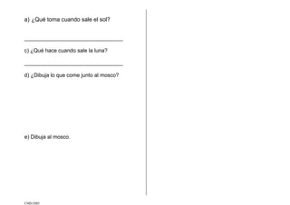 CMD/2005
a) ¿Qué toma cuando sale el sol?
_________________________________
c) ¿Qué hace cuando sale la luna?
_________________________________
d) ¿Dibuja lo que come junto al mosco?
e) Dibuja al mosco.
 