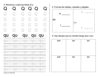 Creado por CMD/2005
qu qu qu qu qu
3. Remarca y copia las letras Q q
Q Q Q Q Q Q
Q Q Q Q Q Q
Q Q Q Q Q Q
Q Q Q Q Q Q
Q Q Q Q Q Q
qu qu qu qu qu
qu qu qu qu qu
qu qu qu qu qu
qu qu qu qu qu
qu qu qu qu qu
qu qu qu qu qu
4. Formas las sílabas, cópialas y pégalas
5. Haz dibujos que su nombre tenga que o qui.
que qui qui
que qui qui
e ______
qu
i ______
e ____
qu
i ____
 