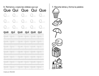 6. Remarca y copia las sílabas que qui
Que Qui Que Qui Que
Que Qui Que Qui Que
Que Qui Que Qui Que
Que Qui Que Qui Que
que qui que qui que qui
que qui que qui que qui
que qui que qui que qui
que qui que qui que qui
que qui que qui que qui
que qui que qui que qui
que qui que qui que qui
que qui que qui que qui
7. Recorta letras y forma la palabra
Creado por CMD/2005
 
