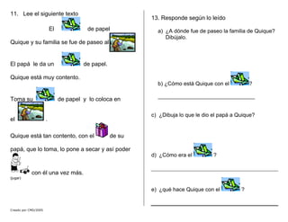Creado por CMD/2005
11. Lee el siguiente texto
El de papel
Quique y su familia se fue de paseo al
El papá le da un de papel.
Quique está muy contento.
Toma su de papel y lo coloca en
el .
Quique está tan contento, con el de su
papá, que lo toma, lo pone a secar y así poder
con él una vez más.
(jugar)
13. Responde según lo leído
a) ¿A dónde fue de paseo la familia de Quique?
Dibújalo.
b) ¿Cómo está Quique con el ?
________________________________
c) ¿Dibuja lo que le dio el papá a Quique?
d) ¿Cómo era el ?
e) ¿qué hace Quique con el ?
 