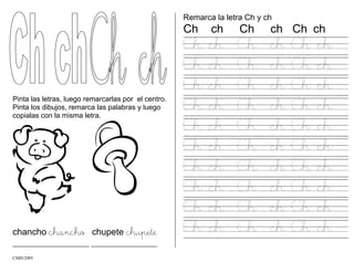 Pinta las letras, luego remarcarlas por el centro.
Pinta los dibujos, remarca las palabras y luego
copialas con la misma letra.
chancho chancho chupete chupete
______________________ ___________________
Remarca la letra Ch y ch
Ch ch Ch ch Ch ch
Ch ch Ch ch Ch ch
Ch ch Ch ch Ch ch
Ch ch Ch ch Ch ch
Ch ch Ch ch Ch ch
Ch ch Ch ch Ch ch
Ch ch Ch ch Ch ch
Ch ch Ch ch Ch ch
Ch ch Ch ch Ch ch
Ch ch Ch ch Ch ch
Ch ch Ch ch Ch ch
CMD/2005
 
