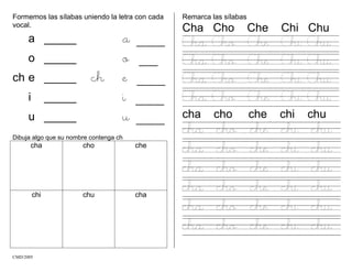 Formemos las sílabas uniendo la letra con cada
vocal.
a _____ a ___
o _____ o __
ch e _____ ch e ___
i _____ i ___
u _____ u ___
Dibuja algo que su nombre contenga ch
cha cho che
chi chu cha
Remarca las sílabas
Cha Cho Che Chi Chu
Cha Cho Che Chi Chu
Cha Cho Che Chi Chu
Cha Cho Che Chi Chu
Cha Cho Che Chi Chu
cha cho che chi chu
cha cho che chi chu
cha cho che chi chu
cha cho che chi chu
cha cho che chi chu
cha cho che chi chu
cha cho che chi chu
CMD/2005
 