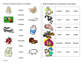 Une con una línea el dibujo con su palabra
lancha
chancho
mochila
chupete
leche
chinita
chocolate
fichas
cacho
coche
Elige la palabra que corresponde a cada dibujo.
chaleco llaleco caleco
lucha dulla ducha
lluleta chuleta culeta
halas llalas chalas
chaqueta haqueta llaqueta
llinos hinos chinos
CMD/2005
 