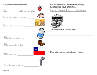 Lee y completa las oraciones
La está en la flor.
Puse monedas en mi
Esa casa no tiene
Me tomo toda la
Me encantan los
Mi país es
Sale humo por la
Lee las oraciones, transcríbela y dibuja.
En el campo hay 5 chanchos.
En el campo hay 5 chanchos.
La chaqueta de Luis es café.
Panchita usa una mochila con chinitas.
CMD/2005
 