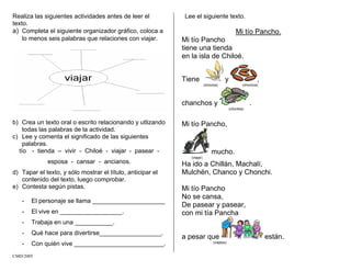 Realiza las siguientes actividades antes de leer el
texto.
a) Completa el siguiente organizador gráfico, coloca a
lo menos seis palabras que relaciones con viajar.
b) Crea un texto oral o escrito relacionando y utlizando
todas las palabras de la actividad.
c) Lee y comenta el significado de las siguientes
palabras.
tío - tienda – vivir - Chiloé - viajar - pasear -
esposa - cansar - ancianos.
d) Tapar el texto, y sólo mostrar el título, anticipar el
contenido del texto, luego comprobar.
e) Contesta según pistas.
- El personaje se llama _____________________
- El vive en __________________.
- Trabaja en una ___________.
- Qué hace para divertirse__________________.
- Con quién vive __________________________.
Lee el siguiente texto.
Mi tío Pancho.
Mi tío Pancho
tiene una tienda
en la isla de Chiloé.
Tiene y ,
(choclos) (chorizos)
chanchos y .
(choritos)
Mi tío Pancho,
mucho.
(viajar)
Ha ido a Chillán, Machalí,
Mulchén, Chanco y Chonchi.
Mi tío Pancho
No se cansa,
De pasear y pasear,
con mi tía Pancha
a pesar que están.
(viejitos)
CMD/2005
 