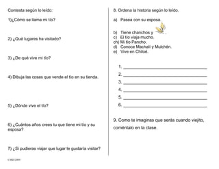 Contesta según lo leído:
1)¿Cómo se llama mi tío?
2) ¿Qué lugares ha visitado?
3) ¿De qué vive mi tío?
4) Dibuja las cosas que vende el tío en su tienda.
5) ¿Dónde vive el tío?
6) ¿Cuántos años crees tu que tiene mi tío y su
esposa?
7) ¿Si pudieras viajar que lugar te gustaría visitar?
8. Ordena la historia según lo leído.
a) Pasea con su esposa.
b) Tiene chanchos y .
c) El tío viaja mucho.
ch) Mi tío Pancho.
d) Conoce Machalí y Mulchén.
e) Vive en Chiloé.
1. __________________________________
2. __________________________________
3. __________________________________
4. __________________________________
5. __________________________________
6. __________________________________
9. Como te imaginas que serás cuando viejito,
coméntalo en la clase.
CMD/2005
 