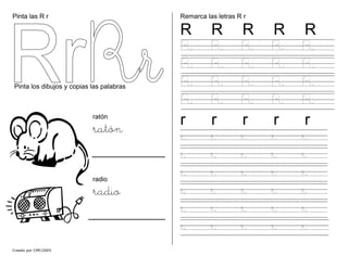 Pinta las R r
Creado por CMF/2005
Pinta los dibujos y copias las palabras
ratón
ratón
radio
radio
Remarca las letras R r
R R R R R
R R R R R
R R R R R
R R R R R
R R R R R
r r r r r
r r r r r
r r r r r
r r r r r
r r r r r
r r r r r
r r r r r
 