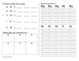 Creado por CMF/2005
Forma la sílaba, lee y copia
a ra ra_____ _____ ______
o ro ro _____ _____ ______
r u ru ru_____ _____ ______
i ri ri _____ _____ ______
e re re_____ _____ ______
Dibuja algo que comience con :
ra re ro
ru ri ra
Remarca las letras R r
Ra Ro Re Ri Ru
Ra Ro Re Ri Ru
Ra Ro Re Ri Ru
Ra Ro Re Ri Ru
Ra Ro Re Ri Ru
ra ro re ri ru
ra ro re ri ru
ra ro re ri ru
ra ro re ri ru
ra ro re ri ru
ra ro re ri ru
ra ro re ri ru
ra ro re ri ru
 