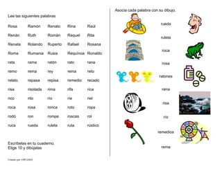Lee las siguientes palabras
Rosa Ramón Renato Rina Raúl
Renán Ruth Román Raquel Rita
Renata Rolando Ruperto Rafael Rosana
Roma Rumania Rusia Requínoa Ronaldo
rata rama ratón rato rana
remo rema rey reina reto
relato repasa repisa remedio recado
risa risotada rima rifa rica
rico rito río ríe riel
roca rosa ronca roto ropa
rodó ron rompe roscas rol
ruca rueda ruleta ruta rústico
Escríbelas en tu cuaderno.
Elige 10 y dibújalas
Asocia cada palabra con su dibujo.
rueda
ruleta
roca
rosa
ratones
rana
risa
río
remedios
rema
Creado por CMF/2005
 